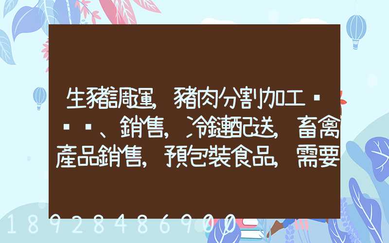 生豬調運,豬肉分割加工、銷售,冷鏈配送,畜禽產品銷售,預包裝食品,需要什...